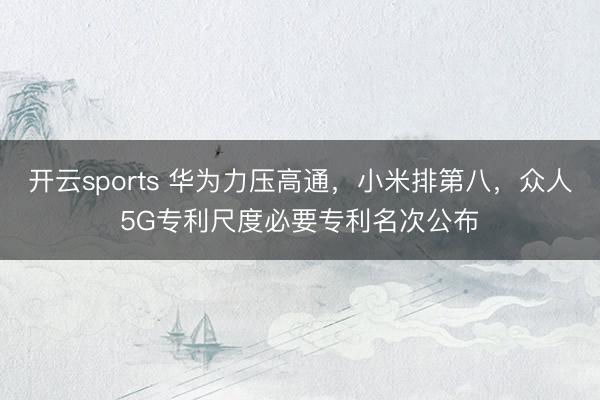 开云sports 华为力压高通，小米排第八，众人5G专利尺度必要专利名次公布