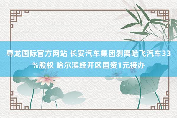 尊龙国际官方网站 长安汽车集团剥离哈飞汽车33%股权 哈尔滨经开区国资1元接办