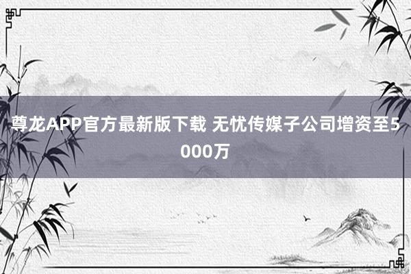 尊龙APP官方最新版下载 无忧传媒子公司增资至5000万