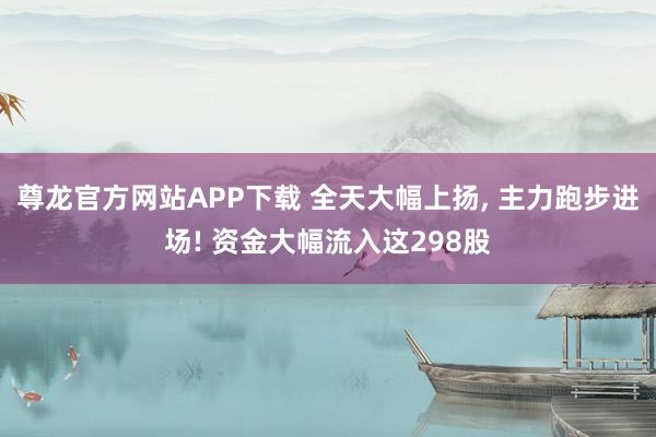 尊龙官方网站APP下载 全天大幅上扬, 主力跑步进场! 资金大幅流入这298股