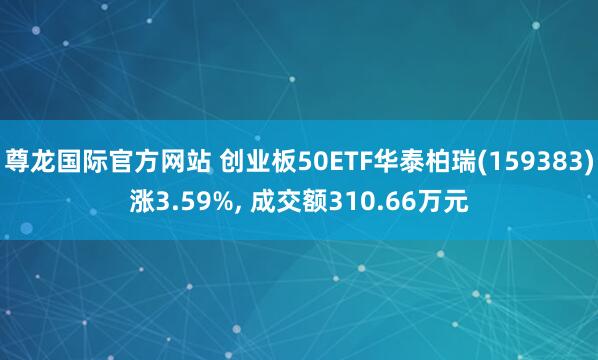 尊龙国际官方网站 创业板50ETF华泰柏瑞(159383)涨3.59%， 成交额310.66万元