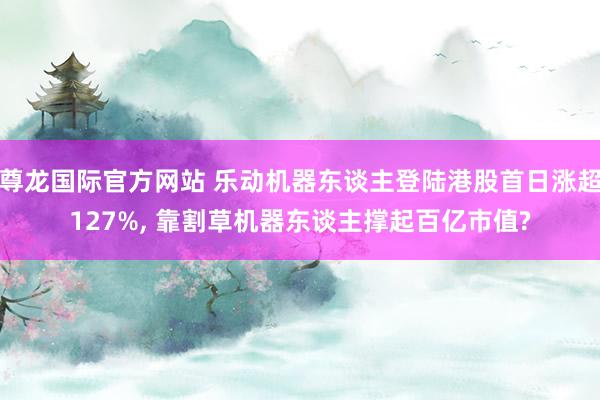 尊龙国际官方网站 乐动机器东谈主登陆港股首日涨超127%, 靠割草机器东谈主撑起百亿市值?