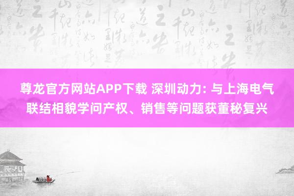 尊龙官方网站APP下载 深圳动力: 与上海电气联结相貌学问产权、销售等问题获董秘复兴
