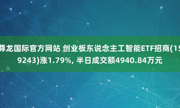 尊龙国际官方网站 创业板东说念主工智能ETF招商(159243)涨1.79%， 半日成交额4940.84万元