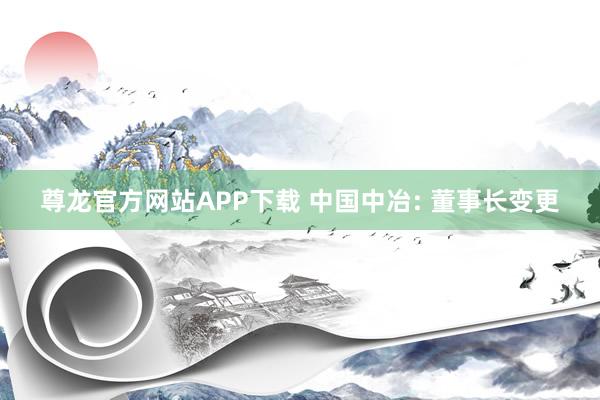 尊龙官方网站APP下载 中国中冶: 董事长变更
