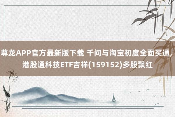 尊龙APP官方最新版下载 千问与淘宝初度全面买通， 港股通科技ETF吉祥(159152)多股飘红