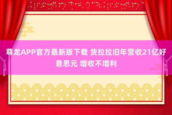 尊龙APP官方最新版下载 货拉拉旧年营收21亿好意思元 增收不增利