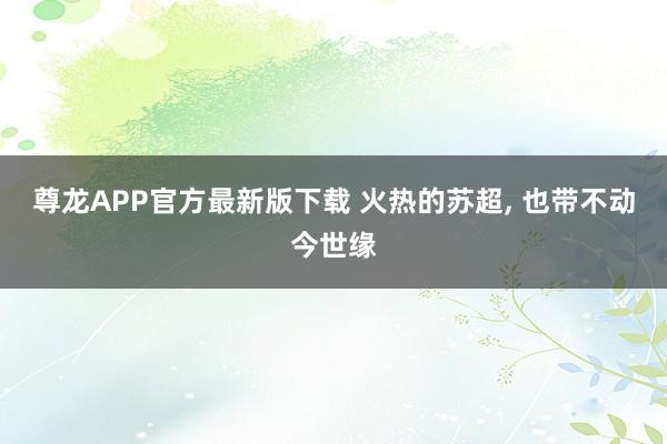 尊龙APP官方最新版下载 火热的苏超， 也带不动今世缘
