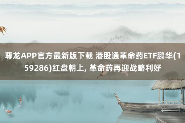 尊龙APP官方最新版下载 港股通革命药ETF鹏华(159286)红盘朝上， 革命药再迎战略利好