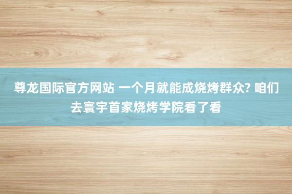 尊龙国际官方网站 一个月就能成烧烤群众? 咱们去寰宇首家烧烤学院看了看