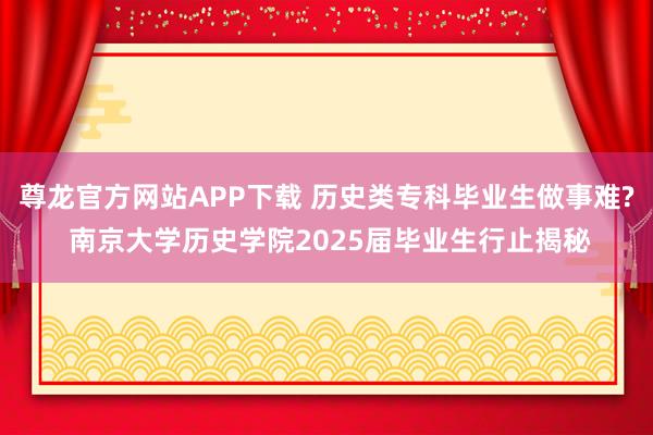 尊龙官方网站APP下载 历史类专科毕业生做事难? 南京大学历史学院2025届毕业生行止揭秘