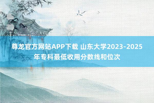 尊龙官方网站APP下载 山东大学2023-2025年专科最低收用分数线和位次