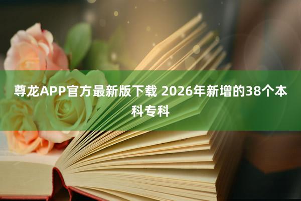 尊龙APP官方最新版下载 2026年新增的38个本科专科