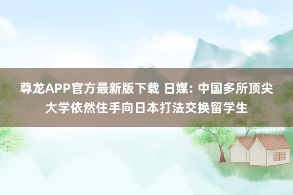 尊龙APP官方最新版下载 日媒: 中国多所顶尖大学依然住手向日本打法交换留学生