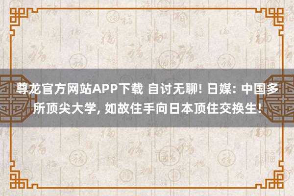 尊龙官方网站APP下载 自讨无聊! 日媒: 中国多所顶尖大学， 如故住手向日本顶住交换生!