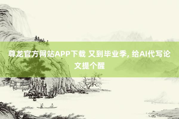 尊龙官方网站APP下载 又到毕业季， 给AI代写论文提个醒