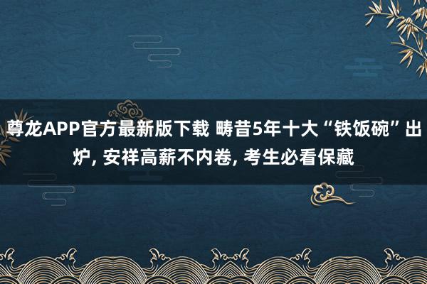 尊龙APP官方最新版下载 畴昔5年十大“铁饭碗”出炉， 安祥高薪不内卷， 考生必看保藏
