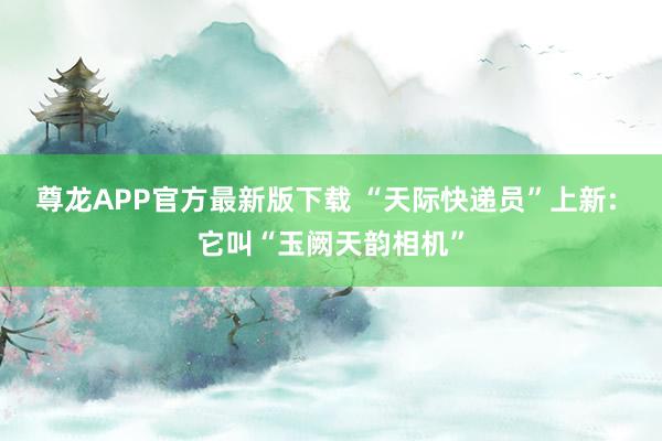 尊龙APP官方最新版下载 “天际快递员”上新: 它叫“玉阙天韵相机”