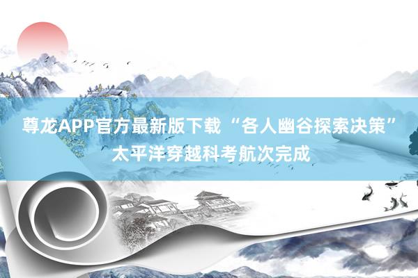 尊龙APP官方最新版下载 “各人幽谷探索决策” 太平洋穿越科考航次完成