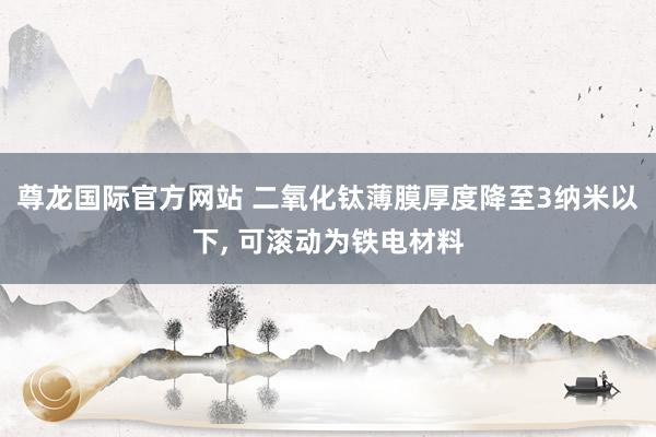 尊龙国际官方网站 二氧化钛薄膜厚度降至3纳米以下， 可滚动为铁电材料