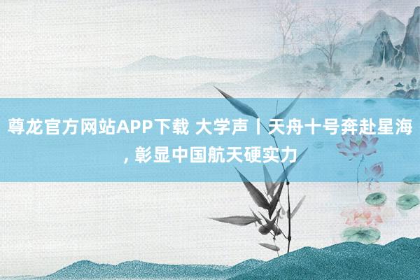 尊龙官方网站APP下载 大学声丨天舟十号奔赴星海， 彰显中国航天硬实力