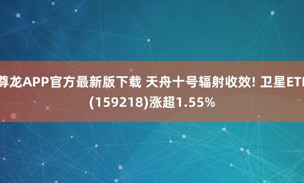 尊龙APP官方最新版下载 天舟十号辐射收效! 卫星ETF(159218)涨超1.55%