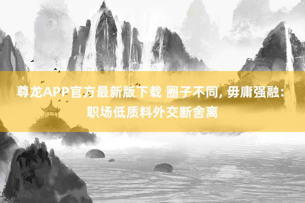尊龙APP官方最新版下载 圈子不同， 毋庸强融: 职场低质料外交断舍离