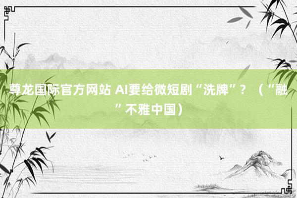 尊龙国际官方网站 AI要给微短剧“洗牌”?(“融”不雅中国)