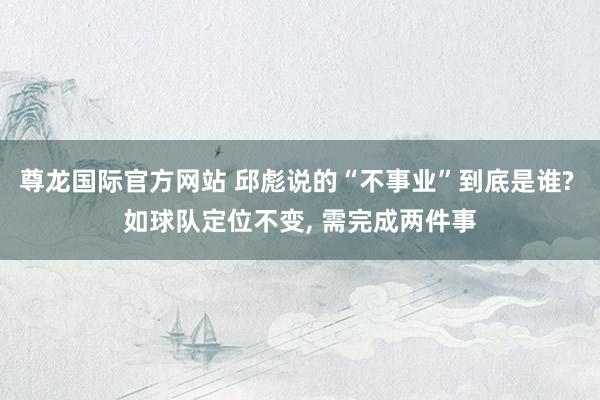 尊龙国际官方网站 邱彪说的“不事业”到底是谁? 如球队定位不变， 需完成两件事