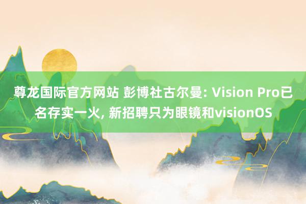 尊龙国际官方网站 彭博社古尔曼: Vision Pro已名存实一火， 新招聘只为眼镜和visionOS