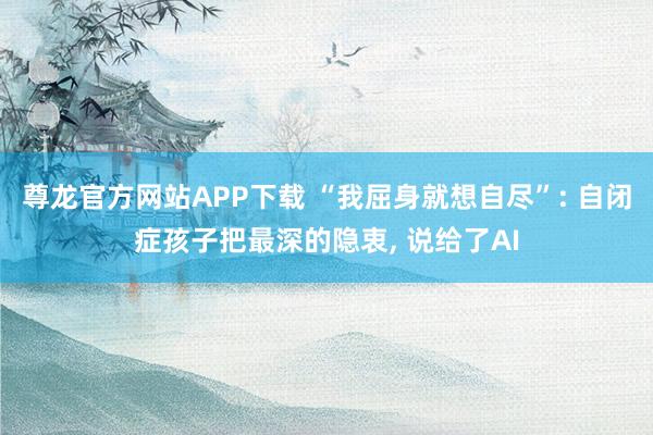 尊龙官方网站APP下载 “我屈身就想自尽”: 自闭症孩子把最深的隐衷， 说给了AI