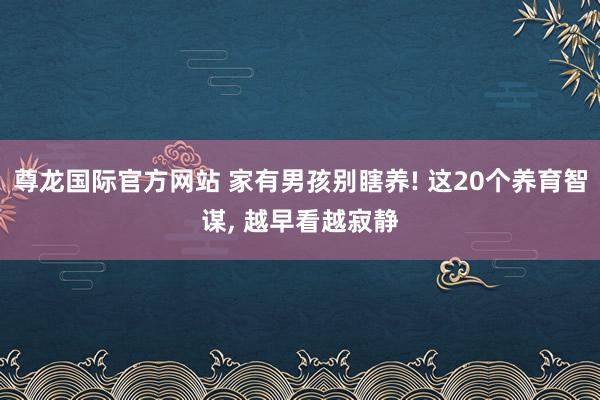 尊龙国际官方网站 家有男孩别瞎养! 这20个养育智谋， 越早看越寂静