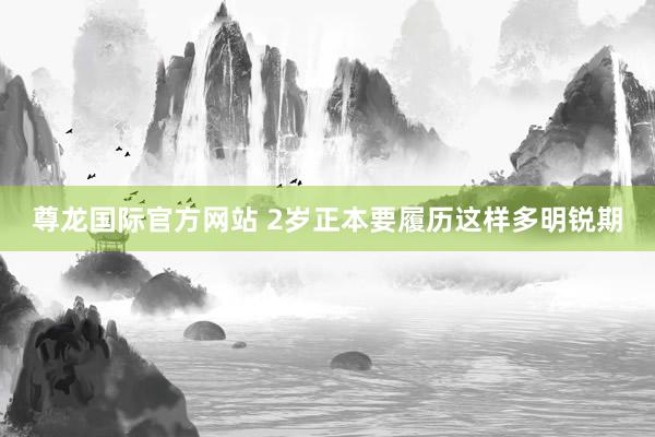 尊龙国际官方网站 2岁正本要履历这样多明锐期