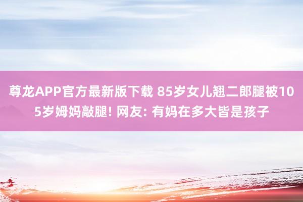 尊龙APP官方最新版下载 85岁女儿翘二郎腿被105岁姆妈敲腿! 网友: 有妈在多大皆是孩子