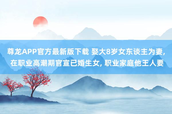 尊龙APP官方最新版下载 娶大8岁女东谈主为妻, 在职业高潮期官宣已婚生女, 职业家庭他王人要
