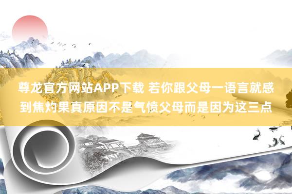 尊龙官方网站APP下载 若你跟父母一语言就感到焦灼果真原因不是气愤父母而是因为这三点