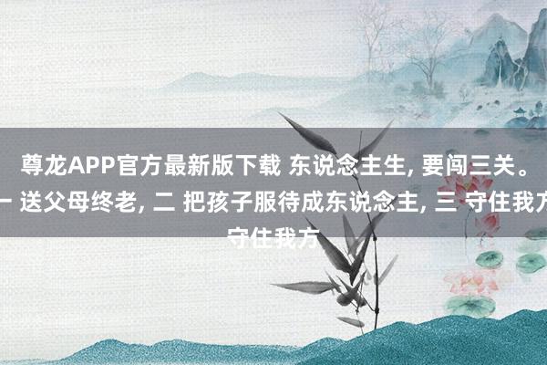 尊龙APP官方最新版下载 东说念主生， 要闯三关。一 送父母终老， 二 把孩子服待成东说念主， 三 守住我方