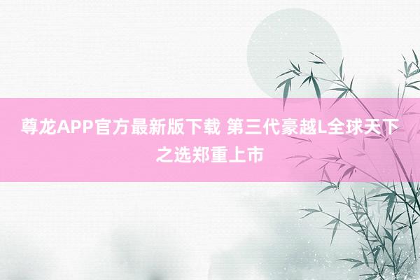 尊龙APP官方最新版下载 第三代豪越L全球天下之选郑重上市