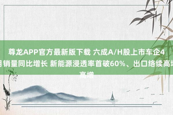 尊龙APP官方最新版下载 六成A/H股上市车企4月销量同比增长 新能源浸透率首破60%、出口络续高增