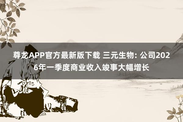 尊龙APP官方最新版下载 三元生物: 公司2026年一季度商业收入竣事大幅增长