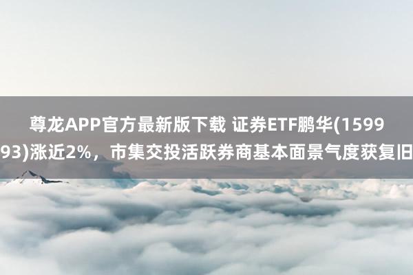 尊龙APP官方最新版下载 证券ETF鹏华(159993)涨近2%，市集交投活跃券商基本面景气度获复旧