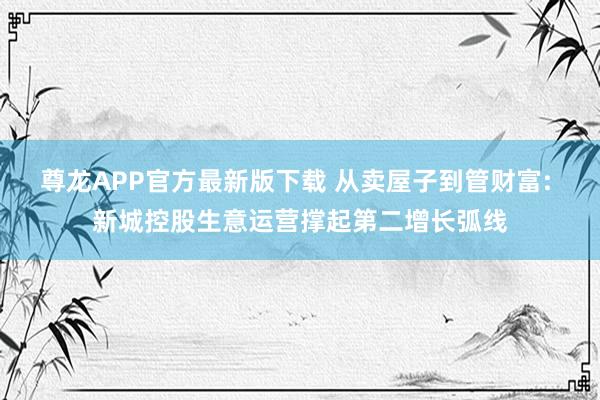 尊龙APP官方最新版下载 从卖屋子到管财富: 新城控股生意运营撑起第二增长弧线