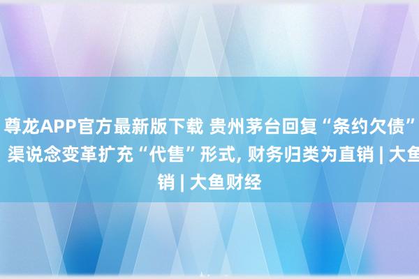 尊龙APP官方最新版下载 贵州茅台回复“条约欠债”波动: 渠说念变革扩充“代售”形式， 财务归类为直销 | 大鱼财经