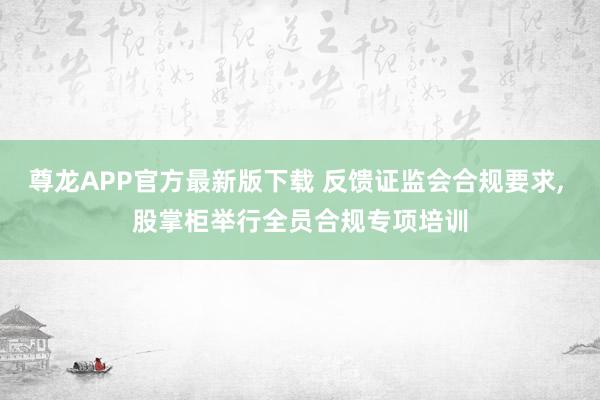 尊龙APP官方最新版下载 反馈证监会合规要求， 股掌柜举行全员合规专项培训