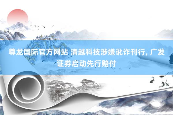 尊龙国际官方网站 清越科技涉嫌讹诈刊行， 广发证券启动先行赔付