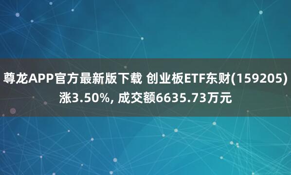 尊龙APP官方最新版下载 创业板ETF东财(159205)涨3.50%, 成交额6635.73万元