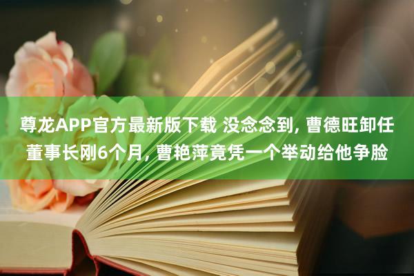 尊龙APP官方最新版下载 没念念到， 曹德旺卸任董事长刚6个月， 曹艳萍竟凭一个举动给他争脸