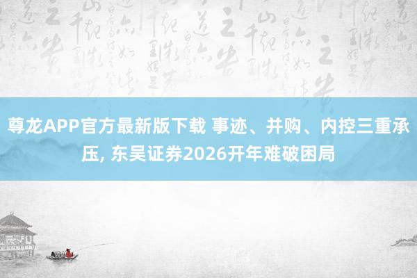 尊龙APP官方最新版下载 事迹、并购、内控三重承压， 东吴证券2026开年难破困局