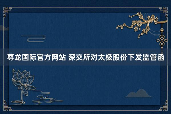 尊龙国际官方网站 深交所对太极股份下发监管函