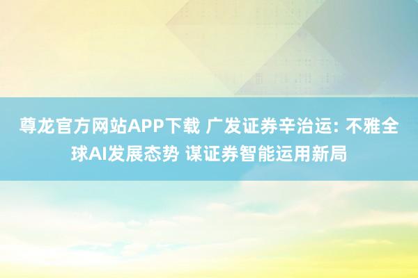 尊龙官方网站APP下载 广发证券辛治运: 不雅全球AI发展态势 谋证券智能运用新局